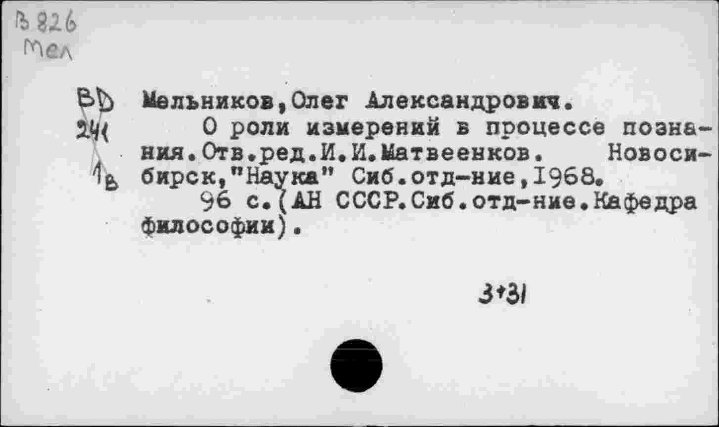 ﻿глел
Мельников,Олег Александрович.
ОД 0 роли измерений в процессе познания. Отв.ред.И.И.Матвеенков.	Новоси-
бирск,"Наука” Сиб.отд-ние,1968.
96 с.(АН СССР. Сиб.отд-ние.Кафедра философии).
3*3/